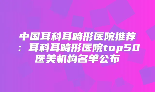 中国耳科耳畸形医院推荐:耳科耳畸形医院top50医美机构名单公布