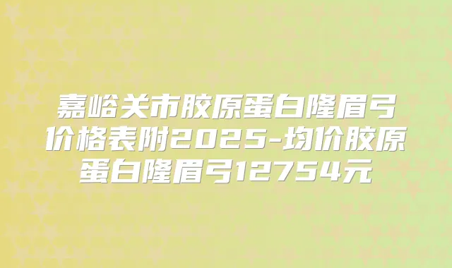 嘉峪关市胶原蛋白隆眉弓价格表附2025-均价胶原蛋白隆眉弓12754元