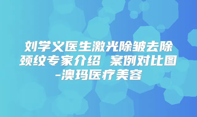 刘学义医生激光除皱去除颈纹专家介绍 案例对比图-澳玛医疗美容