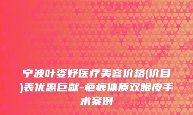 宁波叶姿妤医疗美容价格(价目)表优惠巨献-疤痕体质双眼皮手术案例