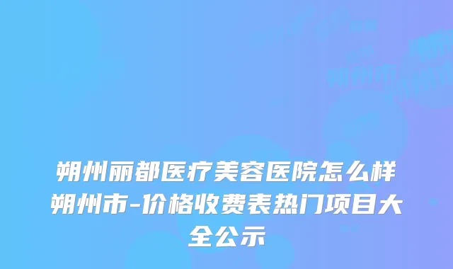 朔州丽都医疗美容医院怎么样朔州市-价格收费表热门项目大全公示
