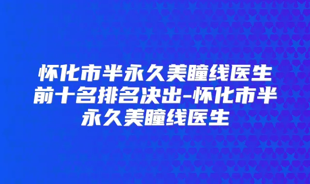 怀化市半永久美瞳线医生前十名排名决出-怀化市半永久美瞳线医生