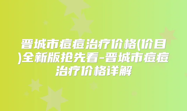 晋城市痘痘价格(价目)全新版抢先看-晋城市痘痘价格详解