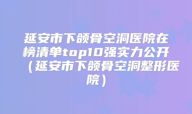 延安市下颌骨空洞医院在榜清单top10强实力公开(延安市下颌骨空洞整形医院)