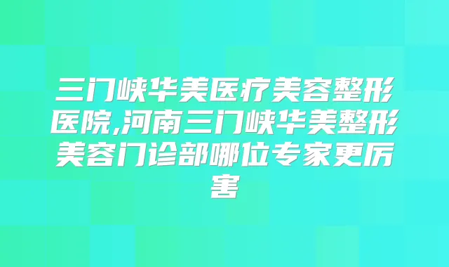 三门峡华美医疗美容整形医院,河南三门峡华美整形美容门诊部哪位专家更厉害