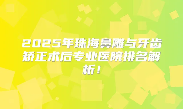 2025年珠海鼻雕与牙齿矫正术后专业医院排名解析！