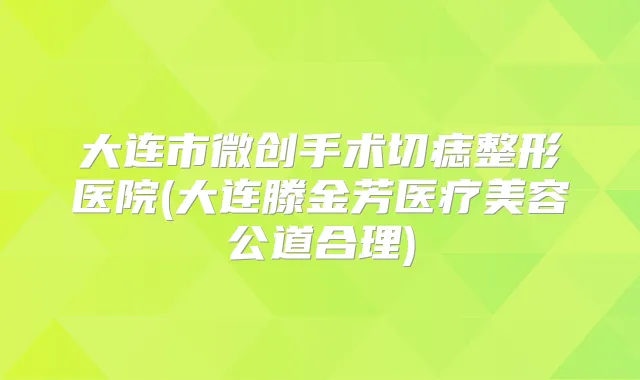 大连市微创手术切痣整形医院(大连滕金芳医疗美容公道合理)