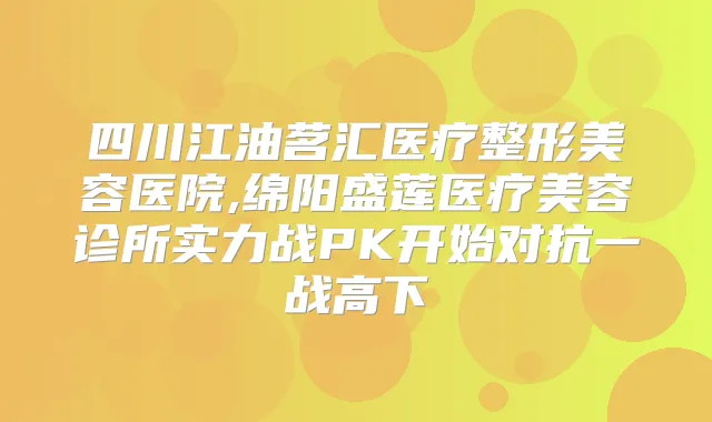 四川江油茗汇医疗整形美容医院,绵阳盛莲医疗美容诊所实力战PK开始对抗一战高下