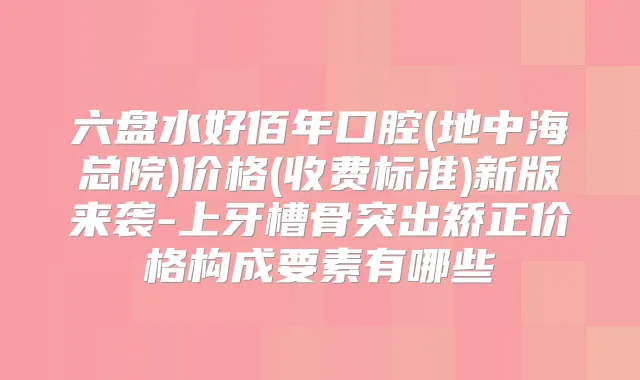 六盘水好佰年口腔(地中海总院)价格(收费标准)新版来袭-上牙槽骨突出矫正价格构成要素有哪些