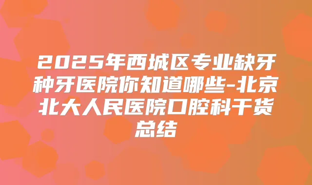 2025年西城区专业缺牙种牙医院你知道哪些-北京北大人民医院口腔科干货总结