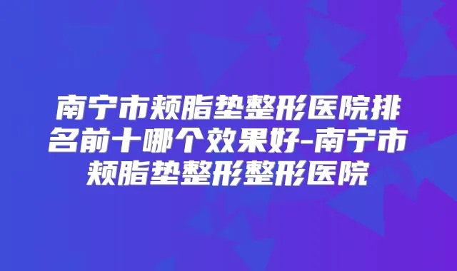 南宁市颊脂垫整形医院排名前十哪个效果好-南宁市颊脂垫整形整形医院