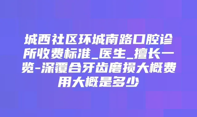 城西社区环城南路口腔诊所收费标准_医生_擅长一览-深覆合牙齿磨损大概费用大概是多少