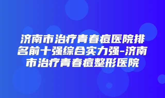 济南市青春痘医院排名前十强综合实力强-济南市青春痘整形医院