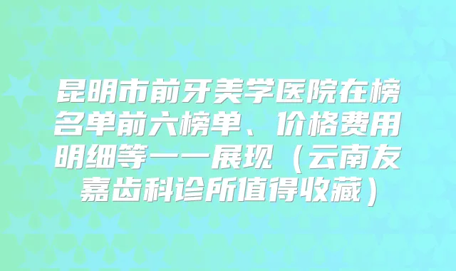 昆明市前牙美学医院在榜名单前六榜单、价格费用明细等一一展现(云南友嘉齿科诊所值得收藏)