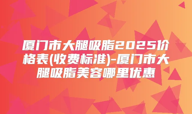 厦门市大腿吸脂2025价格表(收费标准)-厦门市大腿吸脂美容哪里优惠