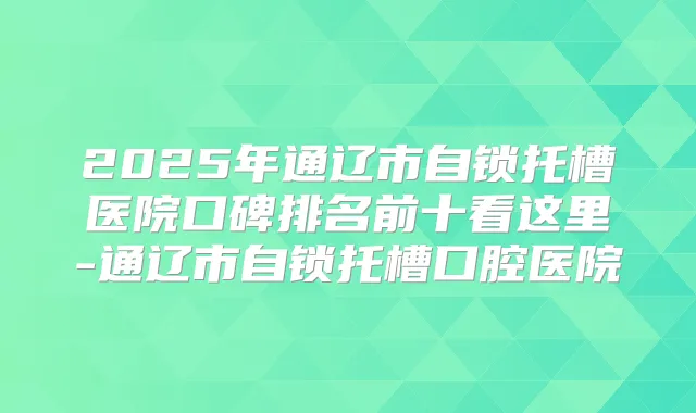 2025年通辽市自锁托槽医院口碑排名前十看这里-通辽市自锁托槽口腔医院