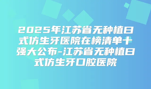 2025年江苏省无种植曰式仿生牙医院在榜清单十强大公布-江苏省无种植曰式仿生牙口腔医院