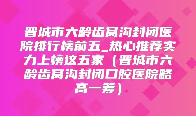 晋城市六龄齿窝沟封闭医院排行榜前五_热心推荐实力上榜这五家（晋城市六龄齿窝沟封闭口腔医院略高一筹）