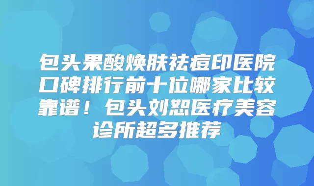 包头果酸焕肤祛痘印医院口碑排行前十位哪家比较靠谱!包头刘恕医疗美容诊所超多推荐