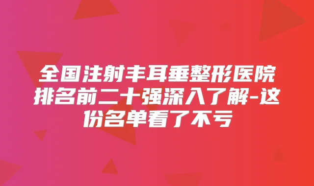 全国注射丰耳垂整形医院排名前二十强深入了解-这份名单看了不亏
