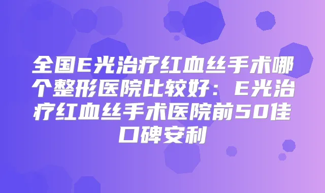 全国E光红血丝手术哪个整形医院比较好:E光红血丝手术医院前50佳口碑安利
