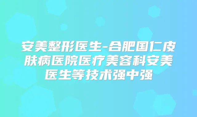 安美整形医生-合肥国仁皮肤病医院医疗美容科安美医生等技术强中强