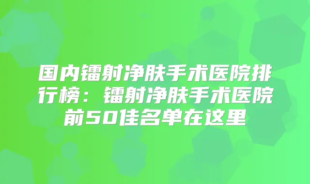 国内镭射净肤手术医院排行榜:镭射净肤手术医院前50佳名单在这里