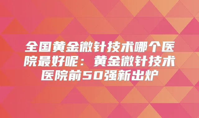 全国黄金微针技术哪个医院好呢:黄金微针技术医院前50强新出炉