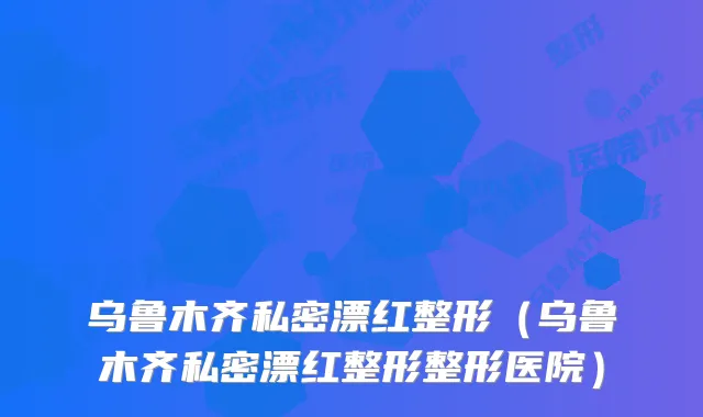 乌鲁木齐私密漂红整形(乌鲁木齐私密漂红整形整形医院)