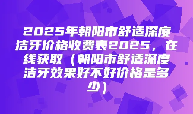 2025年朝阳市舒适深度洁牙价格收费表2025,在线获取(朝阳市舒适深度洁牙效果好不好价格是多少)