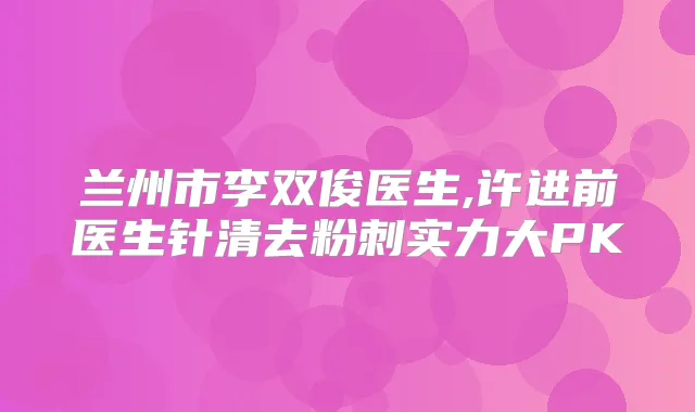兰州市李双俊医生,许进前医生针清去粉刺实力大PK