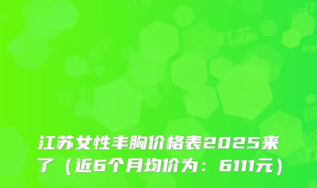 江苏女性丰胸价格表2025来了（近6个月均价为：6111元）