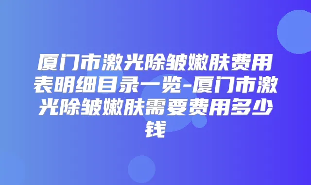 厦门市激光除皱嫩肤费用表明细目录一览-厦门市激光除皱嫩肤需要费用多少钱