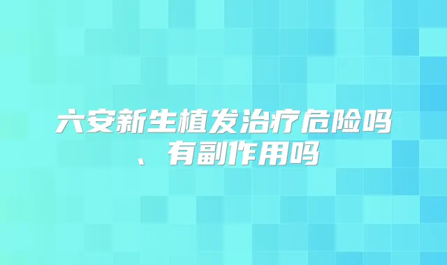 六安新生植发危险吗、有副作用吗