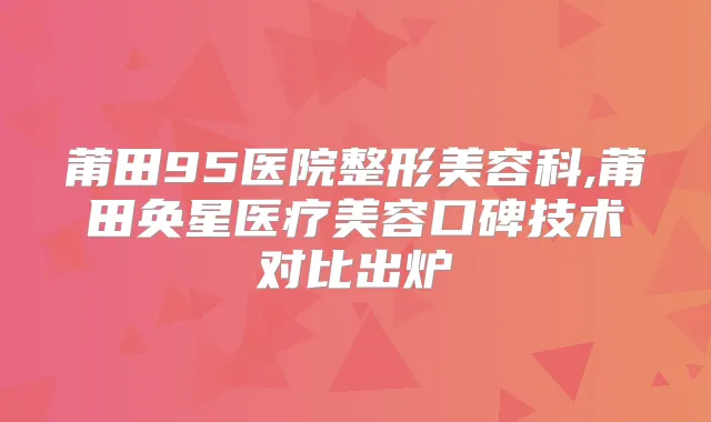 莆田95医院整形美容科,莆田奂星医疗美容口碑技术对比出炉