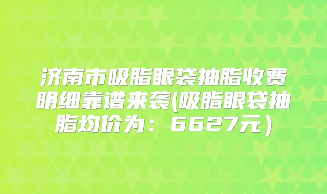 济南市吸脂眼袋抽脂收费明细靠谱来袭(吸脂眼袋抽脂均价为:6627元)