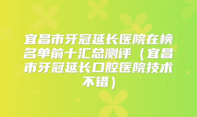 宜昌市牙冠延长医院在榜名单前十汇总测评(宜昌市牙冠延长口腔医院技术不错)