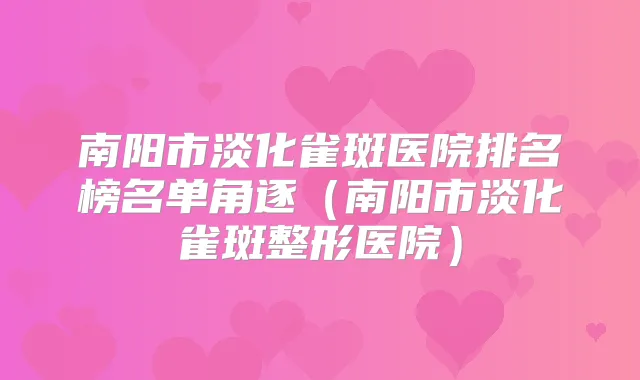 南阳市淡化雀斑医院排名榜名单角逐（南阳市淡化雀斑整形医院）