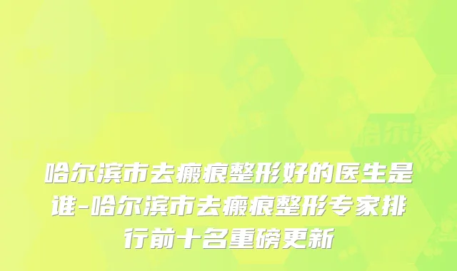 哈尔滨市去瘢痕整形好的医生是谁-哈尔滨市去瘢痕整形专家排行前十名重磅更新
