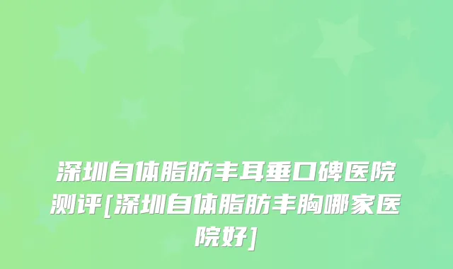 深圳自体脂肪丰耳垂口碑医院测评[深圳自体脂肪丰胸哪家医院好]