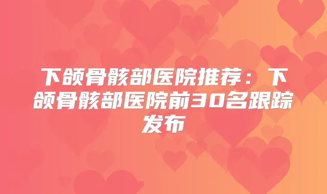 下颌骨骸部医院推荐:下颌骨骸部医院前30名跟踪发布