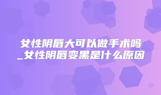 女性阴唇大可以做手术吗_女性阴唇变黑是什么原因