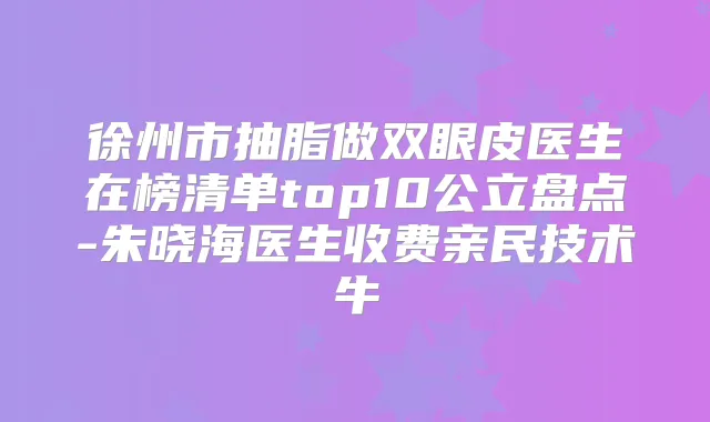 徐州市抽脂做双眼皮医生在榜清单top10公立盘点-朱晓海医生收费亲民技术牛