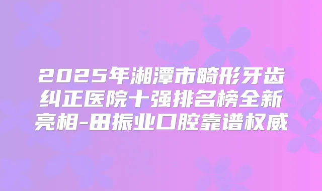 2025年湘潭市畸形牙齿纠正医院十强排名榜全新亮相-田振业口腔靠谱