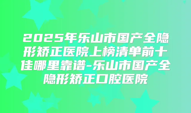 2025年乐山市国产全隐形矫正医院上榜清单前十佳哪里靠谱-乐山市国产全隐形矫正口腔医院