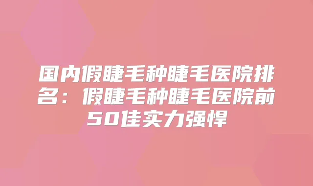 国内假睫毛种睫毛医院排名：假睫毛种睫毛医院前50佳实力强悍