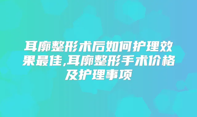 耳廓整形术后如何护理效果佳,耳廓整形手术价格及护理事项