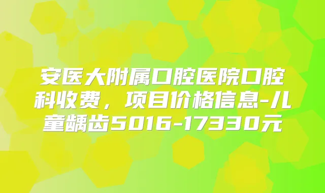 安医大附属口腔医院口腔科收费,项目价格信息-儿童龋齿5016-17330元