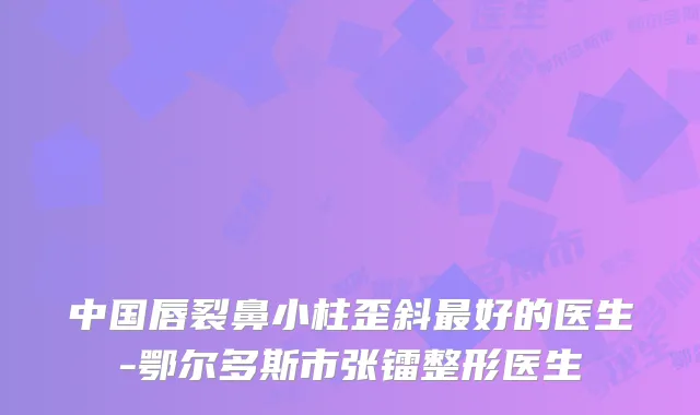 中国唇裂鼻小柱歪斜好的医生-鄂尔多斯市张镭整形医生