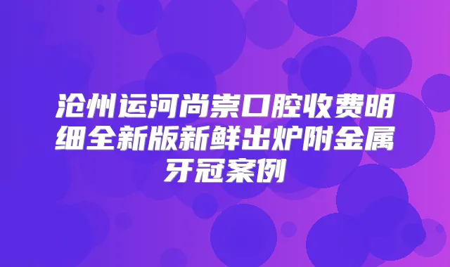 沧州运河尚崇口腔收费明细全新版新鲜出炉附金属牙冠案例